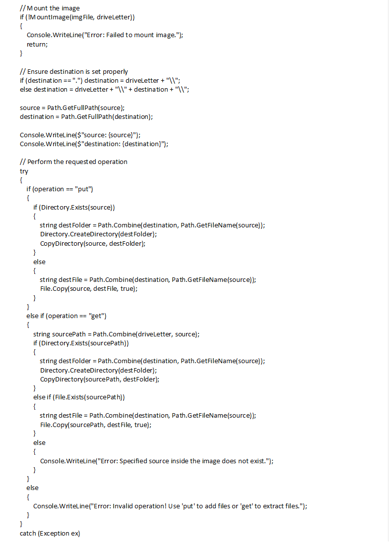  // Mount the image if (!MountImage(imgFile, driveLetter)) { Console.WriteLine("Error: Failed to mount image."); return; } // Ensure destination is set properly if (destination == ".") destination = driveLetter + "\\"; else destination = driveLetter + "\\" + destination + "\\"; source = Path.GetFullPath(source); destination = Path.GetFullPath(destination); Console.WriteLine($"source: {source}"); Console.WriteLine($"destination: {destination}"); // Perform the requested operation try { if (operation == "put") { if (Directory.Exists(source)) { string destFolder = Path.Combine(destination, Path.GetFileName(source)); Directory.CreateDirectory(destFolder); CopyDirectory(source, destFolder); } else { string destFile = Path.Combine(destination, Path.GetFileName(source)); File.Copy(source, destFile, true); } } else if (operation == "get") { string sourcePath = Path.Combine(driveLetter, source); if (Directory.Exists(sourcePath)) { string destFolder = Path.Combine(destination, Path.GetFileName(source)); Directory.CreateDirectory(destFolder); CopyDirectory(sourcePath, destFolder); } else if (File.Exists(sourcePath)) { string destFile = Path.Combine(destination, Path.GetFileName(source)); File.Copy(sourcePath, destFile, true); } else { Console.WriteLine("Error: Specified source inside the image does not exist."); } } else { Console.WriteLine("Error: Invalid operation! Use 'put' to add files or 'get' to extract files."); } } catch (Exception ex) { Console.WriteLine($"Error: {ex.Message}"); } // Unmount the image UnmountImage(driveLetter); Console.WriteLine("Operation completed successfully."); } /// <summary> /// Mounts an IMG file using ImDisk. /// </summary> static bool MountImage(string imgFile, string driveLetter) { string command = $"imdisk -a -f \"{imgFile}\" -m {driveLetter} -o rw"; return ExecuteCommand(command); } /// <summary> /// Unmounts the mounted drive. /// </summary> static void UnmountImage(string driveLetter) { string command = $"imdisk -d -m {driveLetter}"; ExecuteCommand(command); } /// <summary> /// Executes a system command. /// </summary> static bool ExecuteCommand(string command) { try { Process process = new Process { StartInfo = new ProcessStartInfo { FileName = "cmd.exe", Arguments = $"/C {command}", RedirectStandardOutput = true, RedirectStandardError = true, UseShellExecute = false, CreateNoWindow = true } }; process.Start(); process.WaitForExit(); string output = process.StandardOutput.ReadToEnd(); string error = process.StandardError.ReadToEnd(); if (!string.IsNullOrEmpty(error)) { Console.WriteLine($"Error: {error}"); return false; } return true; } catch (Exception ex) { Console.WriteLine($"Command execution failed: {ex.Message}"); return false; } } /// <summary> /// Copies an entire directory. /// </summary> static void CopyDirectory(string sourceDir, string destDir) { Directory.CreateDirectory(destDir); // Copy files foreach (var file in Directory.GetFiles(sourceDir)) { string destFile = Path.Combine(destDir, Path.GetFileName(file)); File.Copy(file, destFile, true); } // Copy subdirectories foreach (var subDir in Directory.GetDirectories(sourceDir)) { string destSubDir = Path.Combine(destDir, Path.GetFileName(subDir)); CopyDirectory(subDir, destSubDir); } } } 