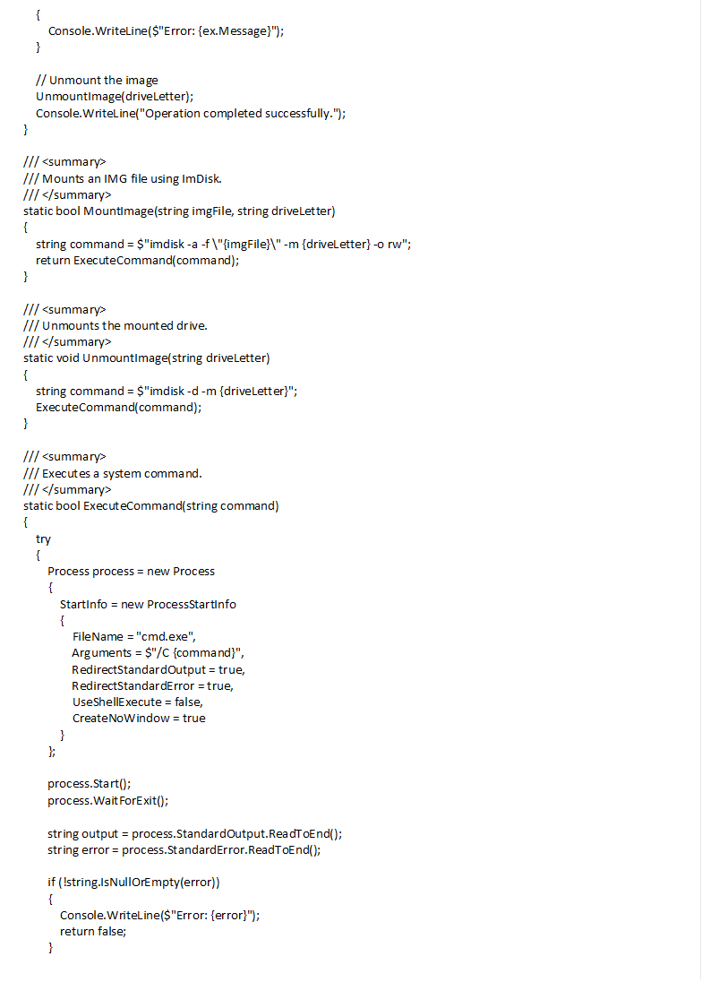  { Console.WriteLine($"Error: {ex.Message}"); } // Unmount the image UnmountImage(driveLetter); Console.WriteLine("Operation completed successfully."); } /// <summary> /// Mounts an IMG file using ImDisk. /// </summary> static bool MountImage(string imgFile, string driveLetter) { string command = $"imdisk -a -f \"{imgFile}\" -m {driveLetter} -o rw"; return ExecuteCommand(command); } /// <summary> /// Unmounts the mounted drive. /// </summary> static void UnmountImage(string driveLetter) { string command = $"imdisk -d -m {driveLetter}"; ExecuteCommand(command); } /// <summary> /// Executes a system command. /// </summary> static bool ExecuteCommand(string command) { try { Process process = new Process { StartInfo = new ProcessStartInfo { FileName = "cmd.exe", Arguments = $"/C {command}", RedirectStandardOutput = true, RedirectStandardError = true, UseShellExecute = false, CreateNoWindow = true } }; process.Start(); process.WaitForExit(); string output = process.StandardOutput.ReadToEnd(); string error = process.StandardError.ReadToEnd(); if (!string.IsNullOrEmpty(error)) { Console.WriteLine($"Error: {error}"); return false; } return true; } catch (Exception ex) { Console.WriteLine($"Command execution failed: {ex.Message}"); return false; } } /// <summary> /// Copies an entire directory. /// </summary> static void CopyDirectory(string sourceDir, string destDir) { Directory.CreateDirectory(destDir); // Copy files foreach (var file in Directory.GetFiles(sourceDir)) { string destFile = Path.Combine(destDir, Path.GetFileName(file)); File.Copy(file, destFile, true); } // Copy subdirectories foreach (var subDir in Directory.GetDirectories(sourceDir)) { string destSubDir = Path.Combine(destDir, Path.GetFileName(subDir)); CopyDirectory(subDir, destSubDir); } } } 