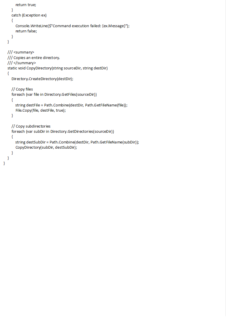 return true; } catch (Exception ex) { Console.WriteLine($"Command execution failed: {ex.Message}"); return false; } } /// <summary> /// Copies an entire directory. /// </summary> static void CopyDirectory(string sourceDir, string destDir) { Directory.CreateDirectory(destDir); // Copy files foreach (var file in Directory.GetFiles(sourceDir)) { string destFile = Path.Combine(destDir, Path.GetFileName(file)); File.Copy(file, destFile, true); } // Copy subdirectories foreach (var subDir in Directory.GetDirectories(sourceDir)) { string destSubDir = Path.Combine(destDir, Path.GetFileName(subDir)); CopyDirectory(subDir, destSubDir); } } } 
